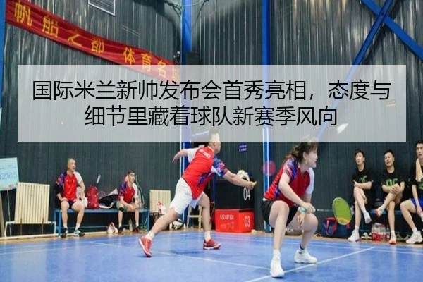 国际米兰新帅发布会首秀亮相，态度与细节里藏着球队新赛季风向