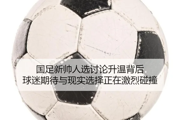 国足新帅人选讨论升温背后 球迷期待与现实选择正在激烈碰撞